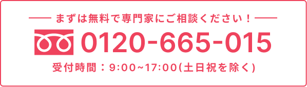 まずは無料で専門家にご相談ください！TEL:0120-665-015。受付時間：9:00~17:00(土日祝を除く)。